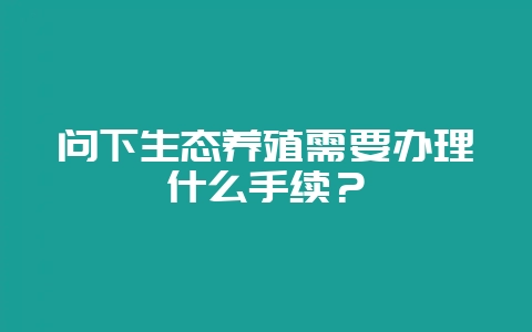 问下生态养殖需要办理什么手续？-会东网