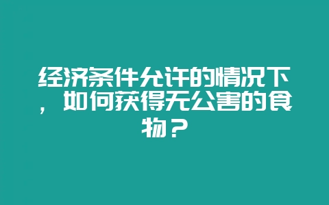 经济条件允许的情况下,如何获得无公害的食物?-会东网