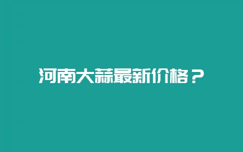 河南大蒜最新价格？-会东网