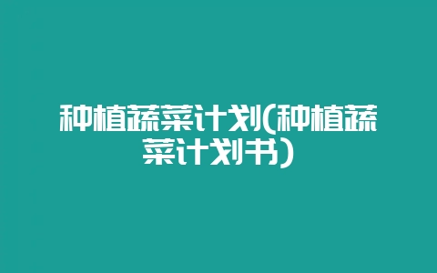 种植蔬菜计划(种植蔬菜计划书)-会东网