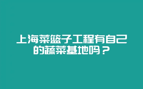 上海菜篮子工程有自己的蔬菜基地吗？-会东网