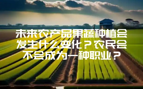未来农产品果蔬种植会发生什么变化？农民会不会成为一种职业？-会东网