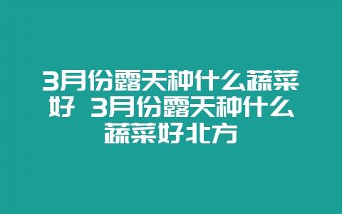 3月份露天种什么蔬菜好 3月份露天种什么蔬菜好北方-会东网