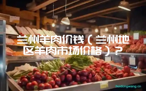 兰州羊肉价钱(兰州地区羊肉市场价格)?-会东网