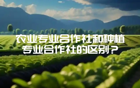 农业专业合作社和种植专业合作社的区别？-会东网