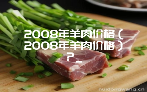 2008年羊肉价格（2008年羊肉价格）？_-会东网