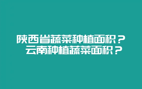 陕西省蔬菜种植面积？ 云南种植蔬菜面积？-会东网