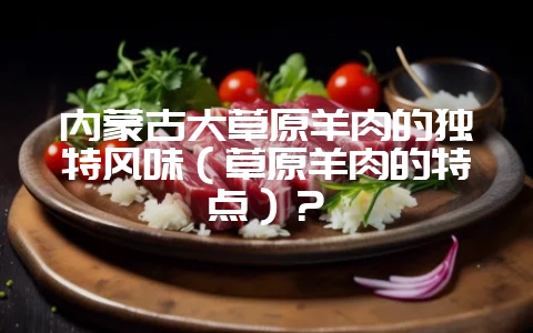 内蒙古大草原羊肉的独特风味(草原羊肉的特点)?-会东网
