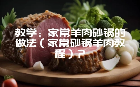 教学:家常羊肉砂锅的做法(家常砂锅羊肉教程)?-会东网