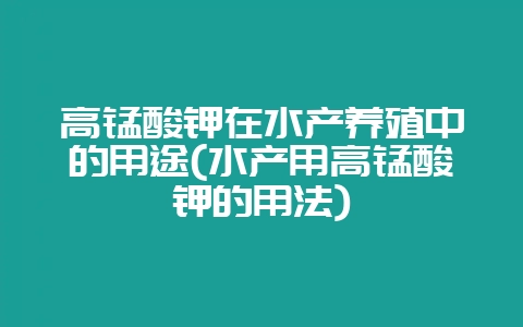 高锰酸钾在水产养殖中的用途(水产用高锰酸钾的用法)-会东网