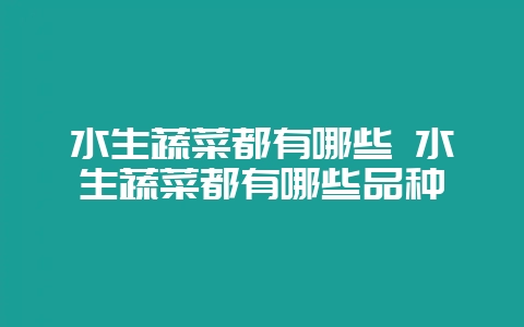 水生蔬菜都有哪些 水生蔬菜都有哪些品种-会东网