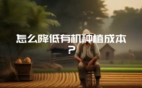 怎么降低有机种植成本？-会东网