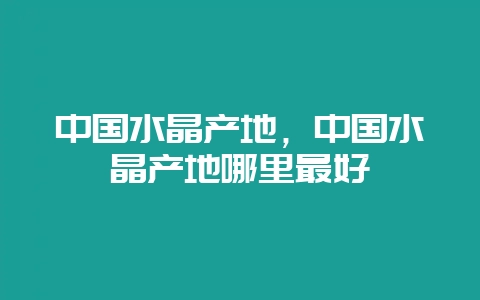 中国水晶产地，中国水晶产地哪里最好-会东网