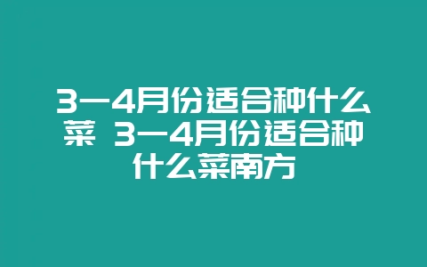3一4月份适合种什么菜 3一4月份适合种什么菜南方-会东网