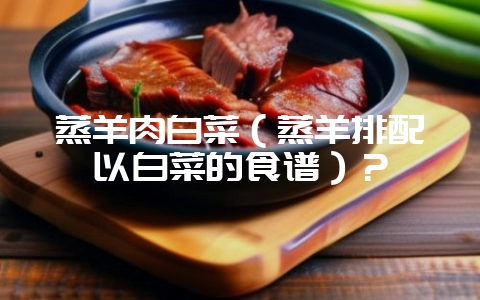 蒸羊肉白菜(蒸羊排配以白菜的食谱)?-会东网