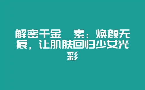 解密千金滕素：焕颜无痕，让肌肤回归少女光彩-会东网