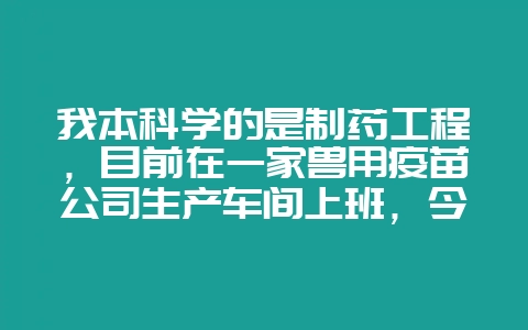 我本科学的是制药工程，目前在一家兽用疫苗公司生产车间上班，今年考取了执业药师后，我想回到人药工作去-会东网