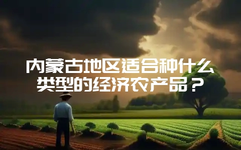 内蒙古地区适合种什么类型的经济农产品？-会东网