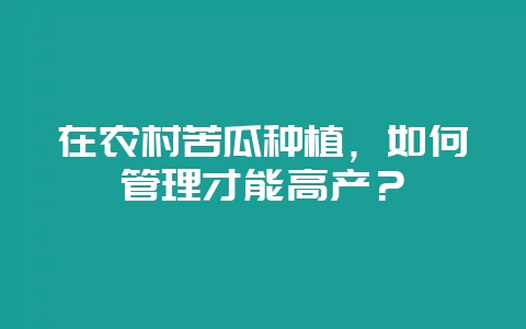 在农村苦瓜种植，如何管理才能高产？-会东网