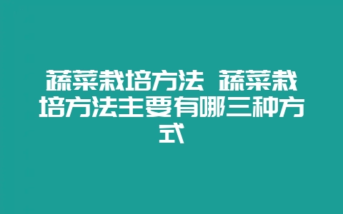 蔬菜栽培方法 蔬菜栽培方法主要有哪三种方式-会东网