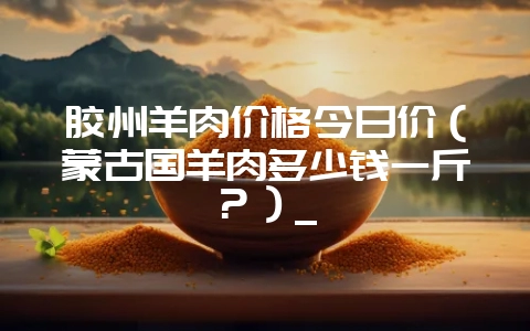 胶州羊肉价格今日价(蒙古国羊肉多少钱一斤?)_-会东网