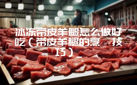 冰冻带皮羊腿怎么做好吃(带皮羊腿的烹饪技巧)_插图 冰冻带皮羊腿怎么做好吃(带皮羊腿的烹饪技巧)_插图