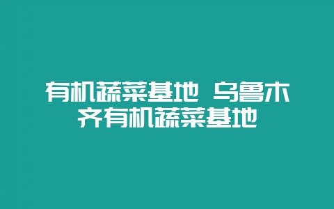 有机蔬菜基地 乌鲁木齐有机蔬菜基地-会东网