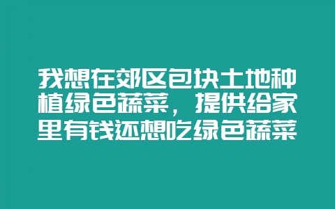 我想在郊区包块土地种植绿色蔬菜，提供给家里有钱还想吃绿色蔬菜的人，靠谱吗？-会东网