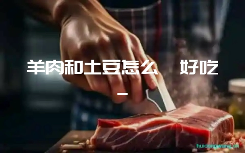 羊肉和土豆怎么炖好吃_-会东网