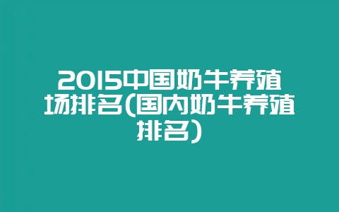 2015中国奶牛养殖场排名(国内奶牛养殖排名)-会东网