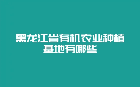黑龙江省有机农业种植基地有哪些-会东网