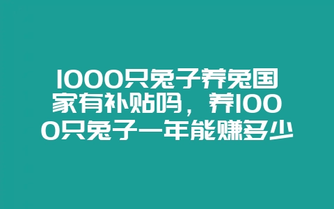1000只兔子养兔国家有补贴吗，养1000只兔子一年能赚多少钱-会东网