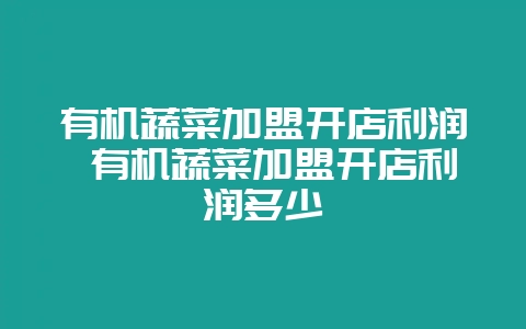 有机蔬菜加盟开店利润 有机蔬菜加盟开店利润多少-会东网