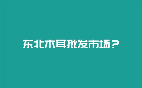 东北木耳批发市场？-会东网