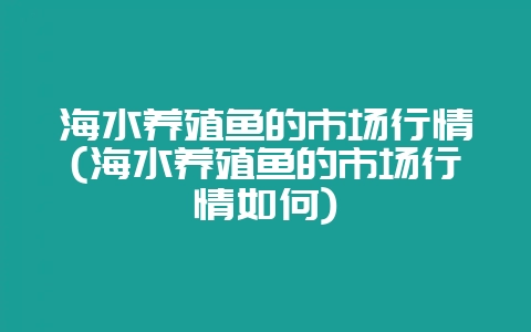 海水养殖鱼的市场行情(海水养殖鱼的市场行情如何)-会东网