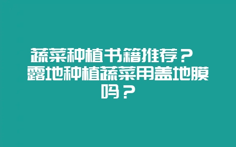 蔬菜种植书籍推荐？ 露地种植蔬菜用盖地膜吗？-会东网