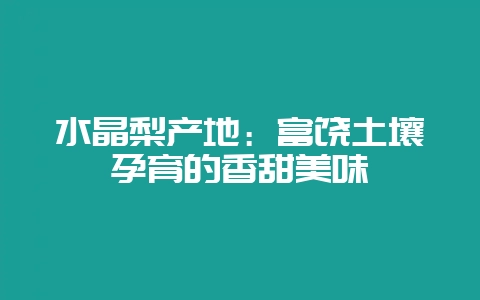 水晶梨产地：富饶土壤孕育的香甜美味-会东网