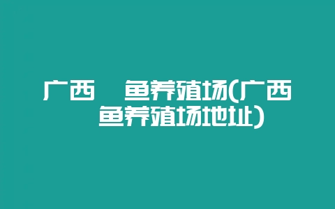广西鳗鱼养殖场(广西鳗鱼养殖场地址)-会东网