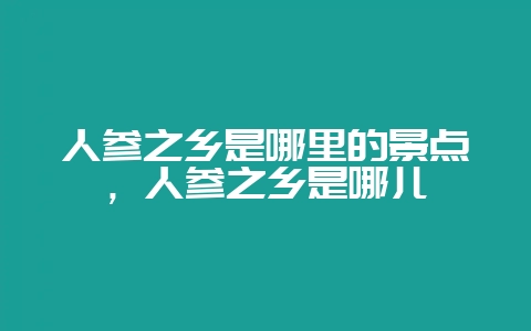 人参之乡是哪里的景点，人参之乡是哪儿-会东网
