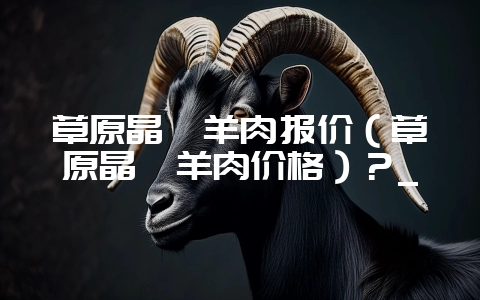 草原晶鑫羊肉报价(草原晶鑫羊肉价格)?_-会东网