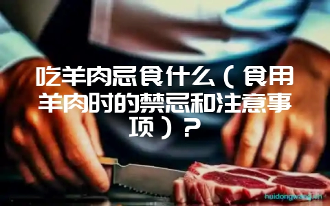 吃羊肉忌食什么(食用羊肉时的禁忌和注意事项)?插图 吃羊肉忌食什么(食用羊肉时的禁忌和注意事项)?插图