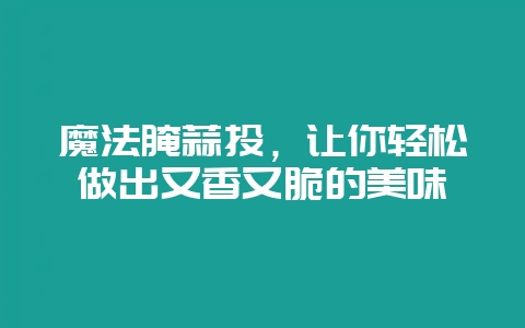 魔法腌蒜头，让你轻松做出又香又脆的美味-会东网