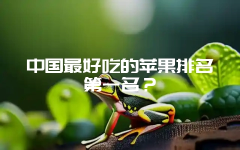 中国最好吃的苹果排名第一名?-会东网