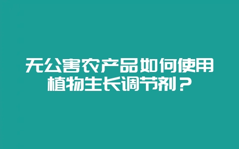 无公害农产品如何使用植物生长调节剂？-会东网