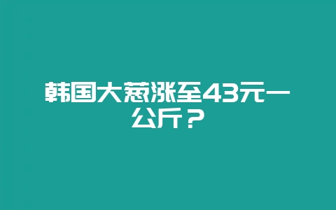 韩国大葱涨至43元一公斤？-会东网