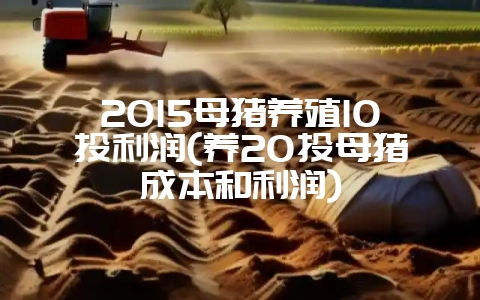 2015母猪养殖10头利润(养20头母猪成本和利润)-会东网