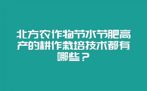 北方农作物节水节肥高产的耕作栽培技术都有哪些？-会东网