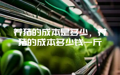 养猪的成本是多少，养猪的成本多少钱一斤-会东网