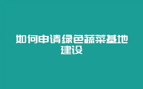 如何申请绿色蔬菜基地建设-会东网