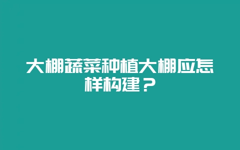 大棚蔬菜种植大棚应怎样构建?-会东网